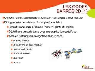 LES CODES
                                               BARRES 2D (1)
Objectif: l’enrichissement de l’information touristique à coût mesuré
Pictogrammes décodés par les appareils mobiles
   Scan du code barres 2d avec l’appareil photo du mobile
   Déchiffrage du code barre avec une application spécifique
   Accès à l’information enregistrée dans le code
       du texte simple
       un lien vers un site Internet
       une carte de visite
       un envoi d’email
       une video
       un sms
 