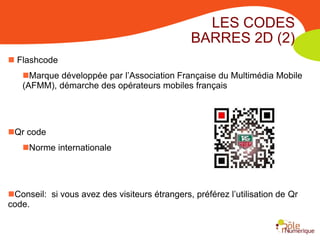 LES CODES
                                               BARRES 2D (2)
 Flashcode
   Marque développée par l’Association Française du Multimédia Mobile
   (AFMM), démarche des opérateurs mobiles français




Qr code
   Norme internationale




Conseil: si vous avez des visiteurs étrangers, préférez l’utilisation de Qr
code.
 