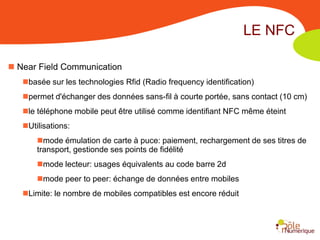 LE NFC

 Near Field Communication
   basée sur les technologies Rfid (Radio frequency identification)
   permet d'échanger des données sans-fil à courte portée, sans contact (10 cm)
   le téléphone mobile peut être utilisé comme identifiant NFC même éteint
   Utilisations:
       mode émulation de carte à puce: paiement, rechargement de ses titres de
       transport, gestionde ses points de fidélité
       mode lecteur: usages équivalents au code barre 2d
       mode peer to peer: échange de données entre mobiles
   Limite: le nombre de mobiles compatibles est encore réduit
 