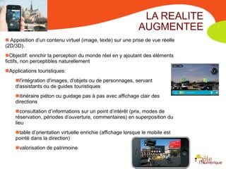 LA REALITE
                                                             AUGMENTEE
 Apposition d’un contenu virtuel (image, texte) sur une prise de vue réelle
(2D/3D).
Objectif: enrichir la perception du monde réel en y ajoutant des éléments
fictifs, non perceptibles naturellement
Applications touristiques:
    l'intégration d'images, d'objets ou de personnages, servant
    d'assistants ou de guides touristiques
    itinéraire piéton ou guidage pas à pas avec affichage clair des
    directions
    consultation d’informations sur un point d’intérêt (prix, modes de
    réservation, périodes d’ouverture, commentaires) en superposition du
    lieu
    table d’orientation virtuelle enrichie (affichage lorsque le mobile est
    pointé dans la direction)
    valorisation de patrimoine
 