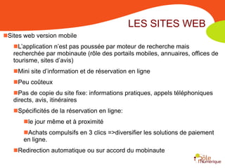 LES SITES WEB
Sites web version mobile
   L’application n’est pas poussée par moteur de recherche mais
   recherchée par mobinaute (rôle des portails mobiles, annuaires, offices de
   tourisme, sites d’avis)
   Mini site d’information et de réservation en ligne
   Peu coûteux
   Pas de copie du site fixe: informations pratiques, appels téléphoniques
   directs, avis, itinéraires
   Spécificités de la réservation en ligne:
      le jour même et à proximité
      Achats compulsifs en 3 clics =>diversifier les solutions de paiement
      en ligne.
   Redirection automatique ou sur accord du mobinaute
 