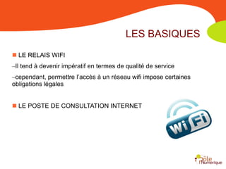 LES BASIQUES
 LE RELAIS WIFI
–Il tend à devenir impératif en termes de qualité de service
–cependant, permettre l’accès à un réseau wifi impose certaines
obligations légales


 LE POSTE DE CONSULTATION INTERNET
 