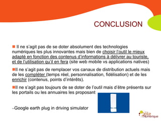 CONCLUSION

 Il ne s’agit pas de se doter absolument des technologies
numériques les plus innovantes mais bien de choisir l’outil le mieux
adapté en fonction des contenus d’informations à délivrer au touriste,
et de l’utilisation qu’il en fera (site web mobile vs applications natives)
Il ne s’agit pas de remplacer vos canaux de distribution actuels mais
de les compléter (temps réel, personnalisation, fidélisation) et de les
enrichir (contenus, points d’intérêts).
Il ne s’agit pas toujours de se doter de l’outil mais d’être présents sur
les portails ou les annuaires les proposant


–Google earth plug in driving simulator
 