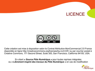 LICENCE




Cette création est mise à disposition selon le Contrat Attribution-NonCommercial 2.0 France
disponible en ligne http://creativecommons.org/licenses/by-nc/2.0/fr/ ou par courrier postal à
Creative Commons, 171 Second Street, Suite 300, San Francisco, California 94105, USA.

           En citant « Source Pôle Numérique » pour toutes reprises intégrales
    ou « Librement inspiré des travaux du Pôle Numérique » en cas de modification
 