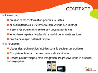 CONTEXTE
E-tourisme:
    premier canal d’information pour les touristes
    plus d’un français sur 2 prépare son voyage sur internet
    1 sur 3 réserve intégralement son voyage par le net
    le tourisme représente plus de la moitié de la vente en ligne
    prochaine étape: l’internet mobile
 M-tourisme:
    Usage des technologies mobiles dans le secteur du tourisme
    Complémentaire aux autres canaux de distribution
    Encore peu développé mais intégration progressive dans le process
   des voyageurs
 
