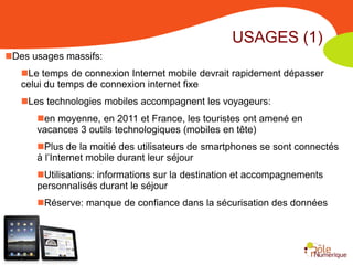USAGES (1)
Des usages massifs:
   Le temps de connexion Internet mobile devrait rapidement dépasser
   celui du temps de connexion internet fixe
   Les technologies mobiles accompagnent les voyageurs:
      en moyenne, en 2011 et France, les touristes ont amené en
      vacances 3 outils technologiques (mobiles en tête)
      Plus de la moitié des utilisateurs de smartphones se sont connectés
      à l’Internet mobile durant leur séjour
      Utilisations: informations sur la destination et accompagnements
      personnalisés durant le séjour
      Réserve: manque de confiance dans la sécurisation des données
 