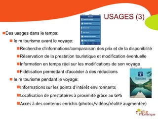 USAGES (3)

Des usages dans le temps:
    le m tourisme avant le voyage:
      Recherche d'informations/comparaison des prix et de la disponibilité
      Réservation de la prestation touristique et modification éventuelle
      Information en temps réel sur les modifications de son voyage
      Fidélisation permettant d'accéder à des réductions
    le m tourisme pendant le voyage:
      Informations sur les points d'intérêt environnants
      Localisation de prestataires à proximité grâce au GPS
      Accès à des contenus enrichis (photos/vidéos/réalité augmentée)
 