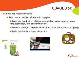 USAGES (4)
Le rôle des réseaux sociaux:
    Rôle central dans l’expérience du voyageur:
       Avant: photos & infos publiées par membres communauté, pages
       fans destination, avis consommateurs
       Pendant: partage d’expérience en direct, bons plans, social shopping
       Après: publications d’avis, de photos
 