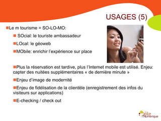 USAGES (5)
Le m tourisme = SO-LO-MO:
    SOcial: le touriste ambassadeur
   LOcal: le géoweb
   MObile: enrichir l’expérience sur place


   Plus la réservation est tardive, plus l’Internet mobile est utilisé. Enjeu:
   capter des nuitées supplémentaires « de dernière minute »
   Enjeu d’image de modernité
   Enjeu de fidélisation de la clientèle (enregistrement des infos du
   visiteurs sur applications)
   E-checking / check out
 
