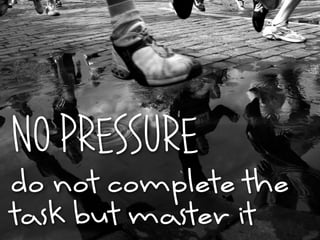 NO PRESSURE
do not complete the
task but master it
 