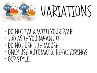 VARIATIONS
• DO NOT TALK WITH YOUR PAIR
• TDD AS IF YOU MEANT IT

• DO NOT USE THE MOUSE

• ONLY USE AUTOMATIC REFACTORINGS

• OCP STYLE
 