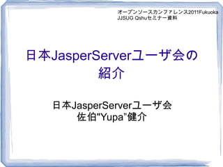 日本 JasperServer ユーザ会の 紹介 日本 JasperServer ユーザ会 佐伯 &quot;Yupa” 健介 オープンソースカンファレンス2011Fukuoka JJSUG Qshuセミナー資料 