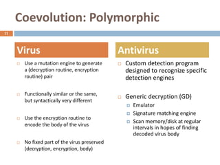 Coevolution: Polymorphic
11




     Virus                                      Antivirus
        Use a mutation engine to generate         Custom detection program
         a (decryption routine, encryption          designed to recognize specific
         routine) pair                              detection engines

        Functionally similar or the same,
                                                   Generic decryption (GD)
         but syntactically very different
                                                       Emulator
                                                       Signature matching engine
        Use the encryption routine to
                                                       Scan memory/disk at regular
         encode the body of the virus
                                                        intervals in hopes of finding
                                                        decoded virus body
        No fixed part of the virus preserved
         (decryption, encryption, body)
 