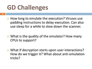 GD Challenges
12


        How long to emulate the execution? Viruses use
         padding instructions to delay execution. Can also
         use sleep for a while to slow down the scanner.

        What is the quality of the emulator? How many
         CPUs to support?

        What if decryption starts upon user interactions?
         How do we trigger it? What about anti-emulation
         tricks?
 
