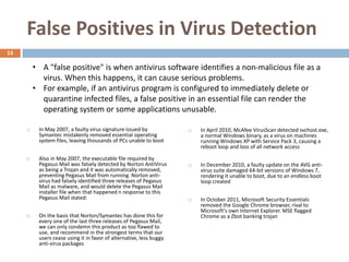 False Positives in Virus Detection
13

         • A "false positive" is when antivirus software identifies a non-malicious file as a
           virus. When this happens, it can cause serious problems.
         • For example, if an antivirus program is configured to immediately delete or
           quarantine infected files, a false positive in an essential file can render the
           operating system or some applications unusable.

         In May 2007, a faulty virus signature issued by               In April 2010, McAfee VirusScan detected svchost.exe,
          Symantec mistakenly removed essential operating                a normal Windows binary, as a virus on machines
          system files, leaving thousands of PCs unable to boot          running Windows XP with Service Pack 3, causing a
                                                                         reboot loop and loss of all network access

         Also in May 2007, the executable file required by
          Pegasus Mail was falsely detected by Norton AntiVirus         In December 2010, a faulty update on the AVG anti-
          as being a Trojan and it was automatically removed,            virus suite damaged 64-bit versions of Windows 7,
          preventing Pegasus Mail from running. Norton anti-             rendering it unable to boot, due to an endless boot
          virus had falsely identified three releases of Pegasus         loop created
          Mail as malware, and would delete the Pegasus Mail
          installer file when that happened n response to this
          Pegasus Mail stated:                                          In October 2011, Microsoft Security Essentials
                                                                         removed the Google Chrome browser, rival to
                                                                         Microsoft's own Internet Explorer. MSE flagged
         On the basis that Norton/Symantec has done this for            Chrome as a Zbot banking trojan
          every one of the last three releases of Pegasus Mail,
          we can only condemn this product as too flawed to
          use, and recommend in the strongest terms that our
          users cease using it in favor of alternative, less buggy
          anti-virus packages
 