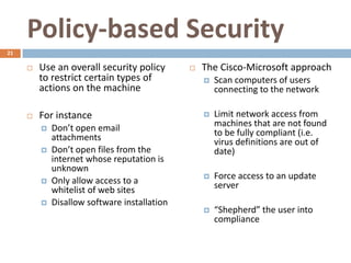 Policy-based Security
21

        Use an overall security policy          The Cisco-Microsoft approach
         to restrict certain types of                Scan computers of users
         actions on the machine                       connecting to the network

        For instance                                Limit network access from
            Don’t open email                         machines that are not found
             attachments                              to be fully compliant (i.e.
                                                      virus definitions are out of
            Don’t open files from the                date)
             internet whose reputation is
             unknown
            Only allow access to a                  Force access to an update
             whitelist of web sites                   server
            Disallow software installation
                                                     “Shepherd” the user into
                                                      compliance
 