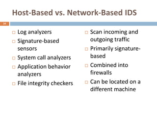 Host-Based vs. Network-Based IDS
24


        Log analyzers                Scan incoming and
        Signature-based               outgoing traffic
         sensors                      Primarily signature-
        System call analyzers         based
        Application behavior         Combined into
         analyzers                     firewalls
        File integrity checkers      Can be located on a
                                       different machine
 