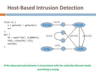 Host-Based Intrusion Detection

f(int x) {                                       open()
   x ? getuid() : geteuid();        Entry(g)                      Entry(f)
   x++
}
g() {
                                       close()               getuid()     geteuid()
   fd = open("foo", O_RDONLY);
   f(0); close(fd); f(1);
   exit(0);
                                                  exit()
}
                                    Exit(g)                         Exit(f)




If the observed code behavior is inconsistent with the statically inferred model,
                             something is wrong
 