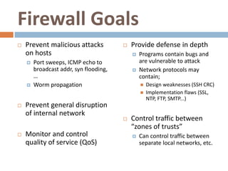 Firewall Goals
   Prevent malicious attacks              Provide defense in depth
    on hosts                                   Programs contain bugs and
       Port sweeps, ICMP echo to               are vulnerable to attack
        broadcast addr, syn flooding,          Network protocols may
        …                                       contain;
       Worm propagation                           Design weaknesses (SSH CRC)
                                                   Implementation flaws (SSL,
                                                    NTP, FTP, SMTP...)
   Prevent general disruption
    of internal network
                                           Control traffic between
                                            “zones of trusts”
   Monitor and control                        Can control traffic between
    quality of service (QoS)                    separate local networks, etc.
 