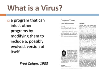 What is a Virus?
   a program that can
    infect other
    programs by
    modifying them to
    include a, possibly
    evolved, version of
    itself

         Fred Cohen, 1983
 