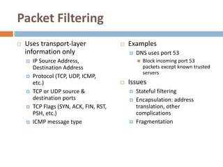 Packet Filtering
   Uses transport-layer                    Examples
    information only                            DNS uses port 53
       IP Source Address,                          Block incoming port 53
        Destination Address                          packets except known trusted
                                                     servers
       Protocol (TCP, UDP, ICMP,
        etc.)                               Issues
       TCP or UDP source &                     Stateful filtering
        destination ports                       Encapsulation: address
       TCP Flags (SYN, ACK, FIN, RST,           translation, other
        PSH, etc.)                               complications
       ICMP message type                       Fragmentation
 