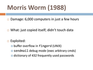 Morris Worm (1988)
   Damage: 6,000 computers in just a few hours

   What: just copied itself; didn’t touch data

   Exploited:
     buffer overflow in fingerd (UNIX)
     sendmail debug mode (exec arbitrary cmds)

     dictionary of 432 frequently used passwords
 