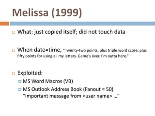 Melissa (1999)
   What: just copied itself; did not touch data

   When date=time, “Twenty-two points, plus triple word score, plus
    fifty points for using all my letters. Game’s over. I’m outta here.”



   Exploited:
     MS Word Macros (VB)
     MS Outlook Address Book (Fanout = 50)
      “Important message from <user name> …”
 