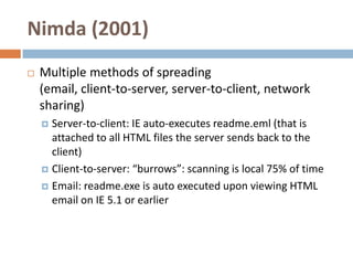 Nimda (2001)
   Multiple methods of spreading
    (email, client-to-server, server-to-client, network
    sharing)
     Server-to-client: IE auto-executes readme.eml (that is
      attached to all HTML files the server sends back to the
      client)
     Client-to-server: “burrows”: scanning is local 75% of time

     Email: readme.exe is auto executed upon viewing HTML
      email on IE 5.1 or earlier
 