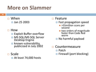 More on Slammer
43

        When                           Feature
            Jan 25 2003                    Fast propagation speed
                                              >55million scans per
                                               second
        How                                  two orders of magnitude
          Exploit Buffer-overflow             faster than Code Red
                                               worm
          MS SQL/MS SQL Server
           Desktop Engine                   No harmful payload
          known vulnerability,
           publicized in July 2002      Countermeasure
                                          Patch
        Scale                            Firewall (port blocking)
            At least 74,000 hosts
 