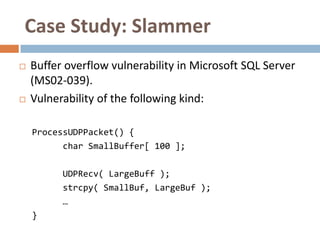 Case Study: Slammer
   Buffer overflow vulnerability in Microsoft SQL Server
    (MS02-039).
   Vulnerability of the following kind:

    ProcessUDPPacket() {
          char SmallBuffer[ 100 ];

          UDPRecv( LargeBuff );
          strcpy( SmallBuf, LargeBuf );
          …
    }
 