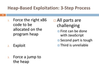 Heap-Based Exploitation: 3-Step Process
46


     1.   Force the right x86      All parts are
          code to be                challenging
          allocated on the           Firstcan be done
          program heap                with JavaScript
                                     Second part is tough

     2.   Exploit                    Third is unreliable



     3.   Force a jump to
          the heap
 