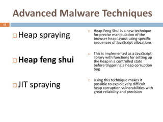 Advanced Malware Techniques
52

                             Heap Feng Shui is a new technique
        Heap spraying        for precise manipulation of the
                              browser heap layout using specific
                              sequences of JavaScript allocations

                             This is implemented as a JavaScript
                              library with functions for setting up
        Heap feng shui       the heap in a controlled state
                              before triggering a heap corruption
                              bug

                             Using this technique makes it
        JIT spraying         possible to exploit very difficult
                              heap corruption vulnerabilities with
                              great reliability and precision
 