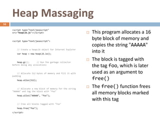 Heap Massaging
53

     <script type="text/javascript"
     src="heapLib.js"></script>                                This program allocates a 16
     <script type="text/javascript">
                                                                byte block of memory and
                                                                copies the string "AAAAA"
         // Create a heapLib object for Internet Explorer
         var heap = new heapLib.ie();
                                                                into it
         heap.gc();      // Run the garbage collector
                                                               The block is tagged with
     before doing any allocations
                                                                the tag foo, which is later
         // Allocate 512 bytes of memory and fill it with       used as an argument to
     padding
         heap.alloc(512);                                       free()
         // Allocate a new block of memory for the string
                                                               The free() function frees
     "AAAAA" and tag the block with "foo"
         heap.alloc("AAAAA", "foo");
                                                                all memory blocks marked
                                                                with this tag
         // Free all blocks tagged with "foo"
         heap.free("foo");
     </script>
 
