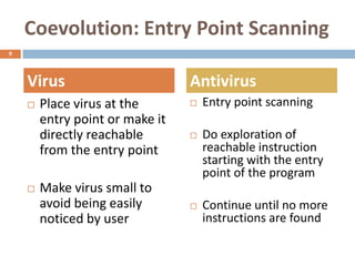 Coevolution: Entry Point Scanning
9




    Virus                        Antivirus
       Place virus at the          Entry point scanning
        entry point or make it
        directly reachable          Do exploration of
        from the entry point         reachable instruction
                                     starting with the entry
                                     point of the program
       Make virus small to
        avoid being easily          Continue until no more
        noticed by user              instructions are found
 