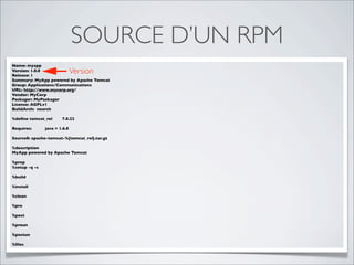 SOURCE D’UN RPM
Name: myapp
Version: 1.0.0
Release: 1
                              Version
Summary: MyApp powered by Apache Tomcat
Group: Applications/Communications
URL: http://www.mycorp.org/
Vendor: MyCorp
Packager: MyPackager
License: AGPLv1
BuildArch: noarch

%deﬁne tomcat_rel      7.0.22

Requires:      java = 1.6.0

Source0: apache-tomcat-%{tomcat_rel}.tar.gz

%description
MyApp powered by Apache Tomcat

%prep
%setup -q -c

%build

%install

%clean

%pre

%post

%preun

%postun

%ﬁles
 