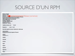 SOURCE D’UN RPM
Name: myapp
Version: 1.0.0
Release: 1
Summary: MyApp powered by Apache Tomcat
                                              Release (corrective)
Group: Applications/Communications
URL: http://www.mycorp.org/
Vendor: MyCorp
Packager: MyPackager
License: AGPLv1
BuildArch: noarch

%deﬁne tomcat_rel      7.0.22

Requires:      java = 1.6.0

Source0: apache-tomcat-%{tomcat_rel}.tar.gz

%description
MyApp powered by Apache Tomcat

%prep
%setup -q -c

%build

%install

%clean

%pre

%post

%preun

%postun

%ﬁles
 