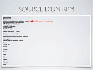SOURCE D’UN RPM
Name: myapp
Version: 1.0.0
Release: 1
Summary: MyApp powered by Apache Tomcat
Group: Applications/Communications
                                              Résumé du package
URL: http://www.mycorp.org/
Vendor: MyCorp
Packager: MyPackager
License: AGPLv1
BuildArch: noarch

%deﬁne tomcat_rel      7.0.22

Requires:      java = 1.6.0

Source0: apache-tomcat-%{tomcat_rel}.tar.gz

%description
MyApp powered by Apache Tomcat

%prep
%setup -q -c

%build

%install

%clean

%pre

%post

%preun

%postun

%ﬁles
 
