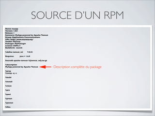 SOURCE D’UN RPM
Name: myapp
Version: 1.0.0
Release: 1
Summary: MyApp powered by Apache Tomcat
Group: Applications/Communications
URL: http://www.mycorp.org/
Vendor: MyCorp
Packager: MyPackager
License: AGPLv1
BuildArch: noarch

%deﬁne tomcat_rel      7.0.22

Requires:      java = 1.6.0

Source0: apache-tomcat-%{tomcat_rel}.tar.gz

%description
MyApp powered by Apache Tomcat                Description complète du package
%prep
%setup -q -c

%build

%install

%clean

%pre

%post

%preun

%postun

%ﬁles
 