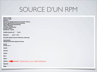SOURCE D’UN RPM
Name: myapp
Version: 1.0.0
Release: 1
Summary: MyApp powered by Apache Tomcat
Group: Applications/Communications
URL: http://www.mycorp.org/
Vendor: MyCorp
Packager: MyPackager
License: AGPLv1
BuildArch: noarch

%deﬁne tomcat_rel      7.0.22

Requires:      java = 1.6.0

Source0: apache-tomcat-%{tomcat_rel}.tar.gz

%description
MyApp powered by Apache Tomcat

%prep
%setup -q -c

%build

%install

%clean

%pre

%post

%preun                        Opérations pre désinstallation
%postun

%ﬁles
 