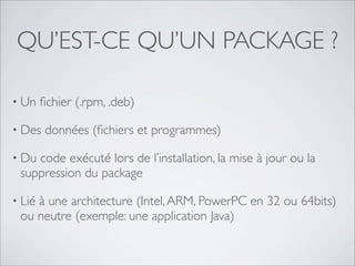 QU’EST-CE QU’UN PACKAGE ?

• Un    ﬁchier (.rpm, .deb)

• Des    données (ﬁchiers et programmes)

• Ducode exécuté lors de l’installation, la mise à jour ou la
 suppression du package

• Lié
    à une architecture (Intel, ARM, PowerPC en 32 ou 64bits)
 ou neutre (exemple: une application Java)
 