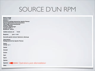 SOURCE D’UN RPM
Name: myapp
Version: 1.0.0
Release: 1
Summary: MyApp powered by Apache Tomcat
Group: Applications/Communications
URL: http://www.mycorp.org/
Vendor: MyCorp
Packager: MyPackager
License: AGPLv1
BuildArch: noarch

%deﬁne tomcat_rel      7.0.22

Requires:      java = 1.6.0

Source0: apache-tomcat-%{tomcat_rel}.tar.gz

%description
MyApp powered by Apache Tomcat

%prep
%setup -q -c

%build

%install

%clean

%pre

%post

%preun

%postun                       Opérations post désinstallation
%ﬁles
 