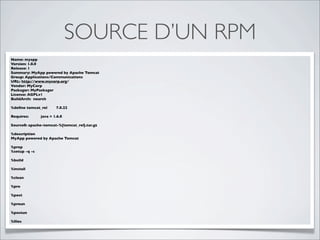 SOURCE D’UN RPM
Name: myapp
Version: 1.0.0
Release: 1
Summary: MyApp powered by Apache Tomcat
Group: Applications/Communications
URL: http://www.mycorp.org/
Vendor: MyCorp
Packager: MyPackager
License: AGPLv1
BuildArch: noarch

%deﬁne tomcat_rel      7.0.22

Requires:      java = 1.6.0

Source0: apache-tomcat-%{tomcat_rel}.tar.gz

%description
MyApp powered by Apache Tomcat

%prep
%setup -q -c

%build

%install

%clean

%pre

%post

%preun

%postun

%ﬁles
 