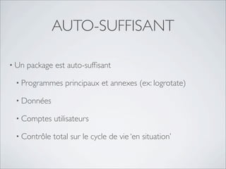 AUTO-SUFFISANT

• Un   package est auto-sufﬁsant

 • Programmes     principaux et annexes (ex: logrotate)

 • Données

 • Comptes     utilisateurs

 • Contrôle   total sur le cycle de vie ‘en situation’
 