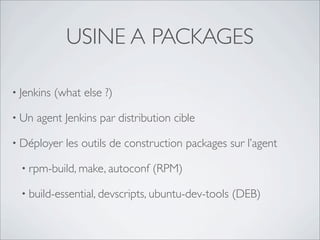 USINE A PACKAGES

• Jenkins   (what else ?)

• Un   agent Jenkins par distribution cible

• Déployer    les outils de construction packages sur l’agent

  • rpm-build, make, autoconf    (RPM)

  • build-essential, devscripts, ubuntu-dev-tools   (DEB)
 