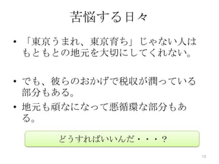 苦悩する日々
• 「東京うまれ、東京育ち」じゃない人は
  もともとの地元を大切にしてくれない。

• でも、彼らのおかげで税収が潤っている
  部分もある。
• 地元も頑なになって悪循環な部分もあ
  る。

    どうすればいいんだ・・・？
                       13
 