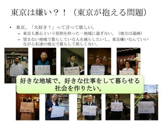 東京は嫌い？！（東京が抱える問題）
• 東京、「大好き！」って言って欲しい。
 – 東京も都心という役割を担った一地域に過ぎない。（地方は過疎）
 – 望まない地域で暮らしている人を減らしたいし、東京嫌いなんていい
   ながら私達の地元で暮らして欲しくない。




  好きな地域で、好きな仕事をして暮らせる
       社会を作りたい。
 