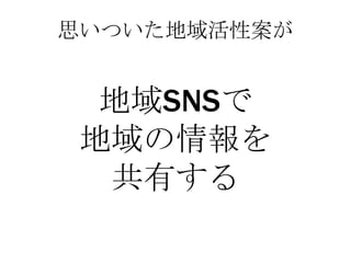 思いついた地域活性案が


  地域SNSで
 地域の情報を
  共有する
 