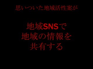 思いついた地域活性案が


  地域SNSで
 地域の情報を
  共有する
 