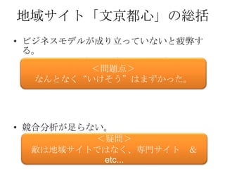 地域サイト「文京都心」の総括
• ビジネスモデルが成り立っていないと疲弊す
  る。
   • mixiも当初赤字だが、「将来的には黒字の絵」が
     あった。     ＜問題点＞
   なんとなく“いけそう”はまずかった。




• 競合分析が足らない。
    • お店を紹介してくれるサイトはいくらでもあるし、
              ＜疑問＞
      そちらの方がお客を呼べる。（例：食べログ。ホッ
   敵は地域サイトではなく、専門サイト ＆
      トペッパーなど）
               etc...
 